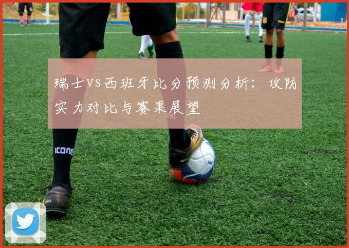 瑞士vs西班牙比分预测分析：攻防实力对比与赛果展望