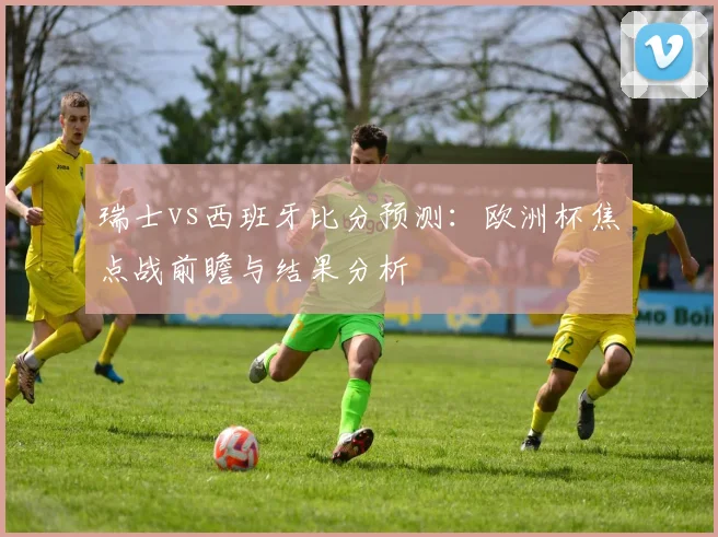 瑞士vs西班牙比分预测：欧洲杯焦点战前瞻与结果分析