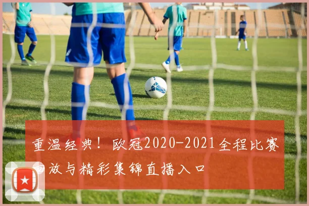重温经典！欧冠2020-2021全程比赛回放与精彩集锦直播入口