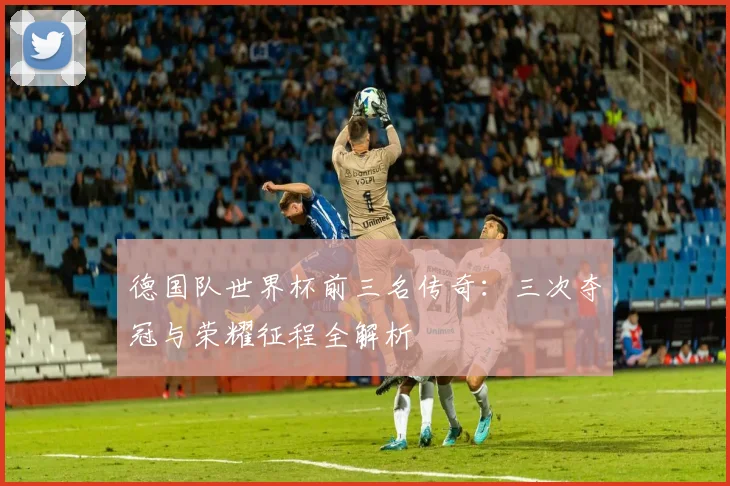 德国队世界杯前三名传奇：三次夺冠与荣耀征程全解析